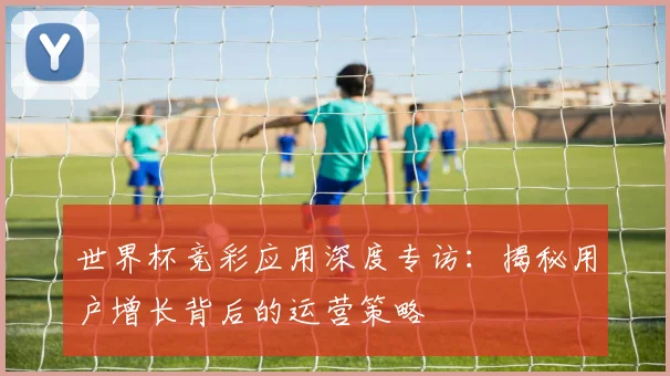 世界杯竞彩应用深度专访:揭秘用户增长背后的运营策略