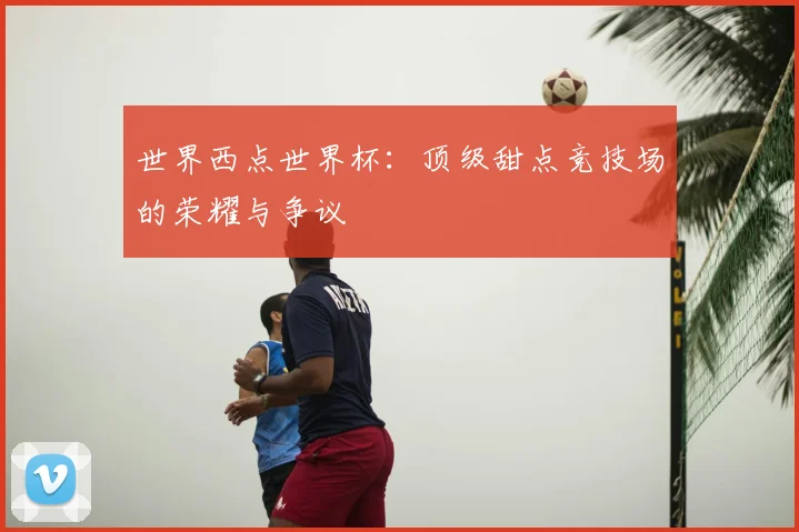 世界西点世界杯：顶级甜点竞技场的荣耀与争议