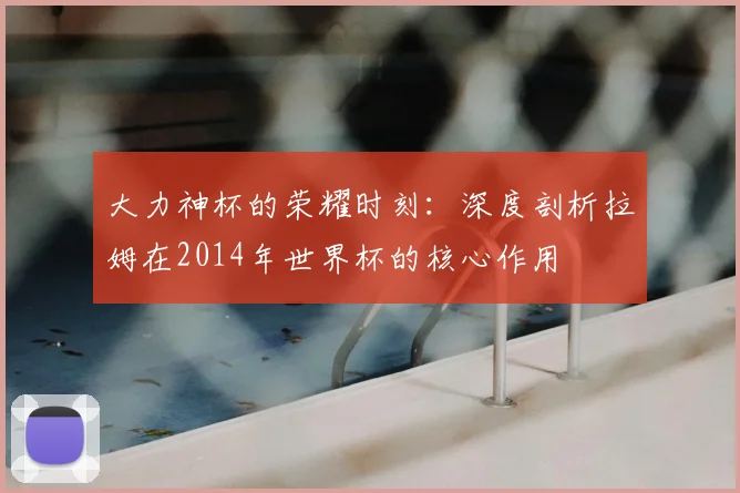 大力神杯的荣耀时刻：深度剖析拉姆在2014年世界杯的核心作用