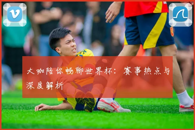 大咖陪你畅聊世界杯：赛事热点与深度解析