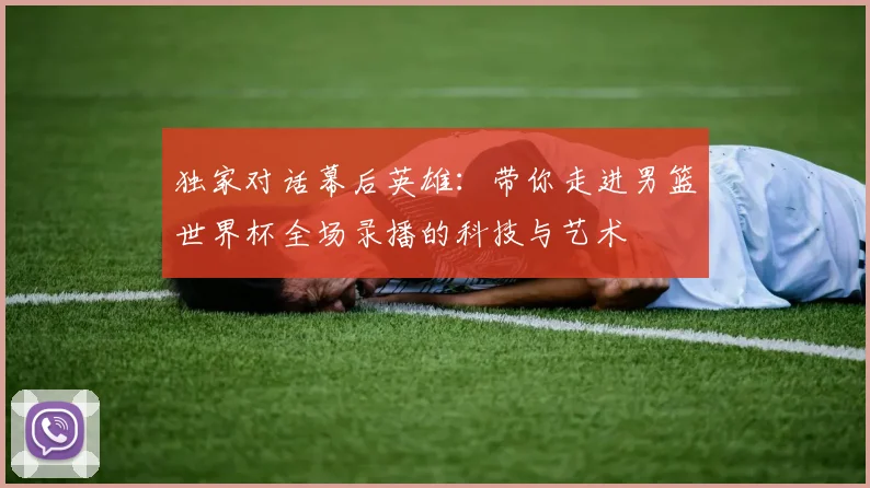 独家对话幕后英雄:带你走进男篮世界杯全场录播的科技与艺术