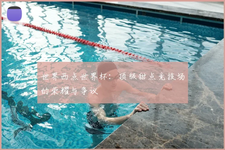 世界西点世界杯：顶级甜点竞技场的荣耀与争议