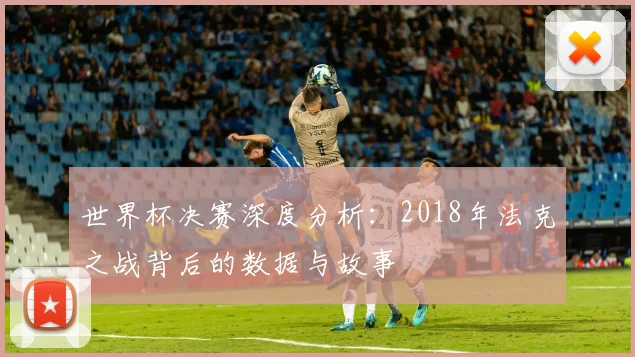 世界杯决赛深度分析:2018年法克之战背后的数据与故事