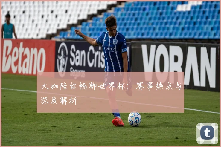大咖陪你畅聊世界杯：赛事热点与深度解析