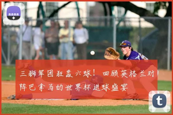 三狮军团狂轰六球!回顾英格兰对阵巴拿马的世界杯进球盛宴