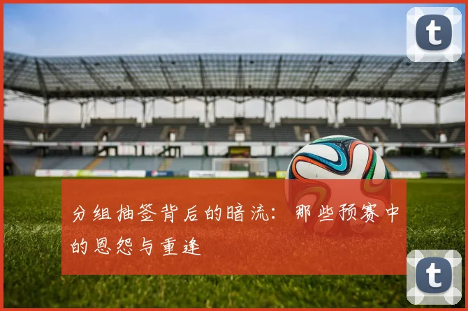 分组抽签背后的暗流:那些预赛中的恩怨与重逢
