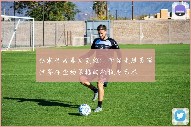 独家对话幕后英雄:带你走进男篮世界杯全场录播的科技与艺术