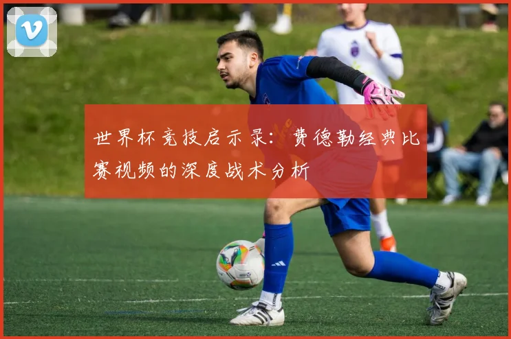 世界杯竞技启示录:费德勒经典比赛视频的深度战术分析