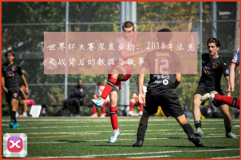 世界杯决赛深度分析:2018年法克之战背后的数据与故事