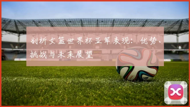 剖析女篮世界杯亚军表现：优势、挑战与未来展望