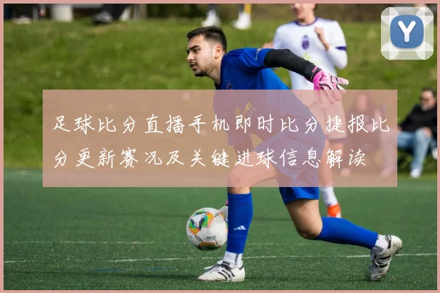 足球比分直播手机即时比分捷报比分更新赛况及关键进球信息解读