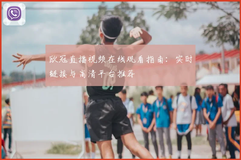 欧冠直播视频在线观看指南：实时链接与高清平台推荐