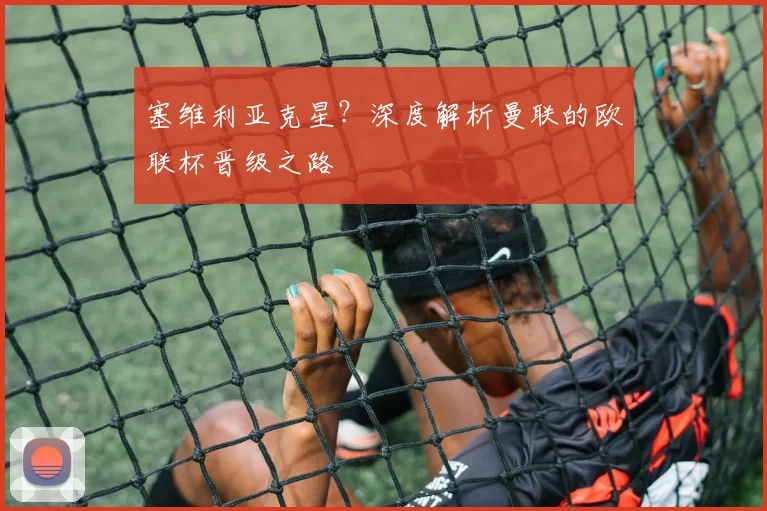 塞维利亚克星？深度解析曼联的欧联杯晋级之路