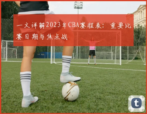 一文详解2023年CBA赛程表：重要比赛日期与焦点战