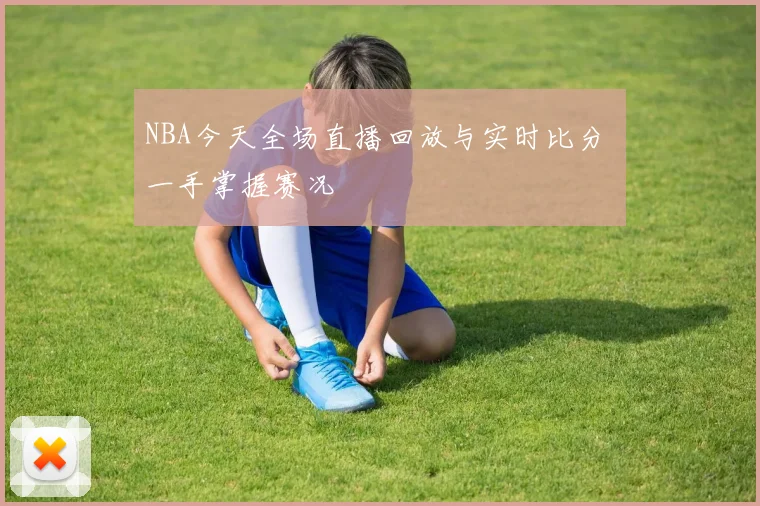 NBA今天全场直播回放与实时比分 一手掌握赛况