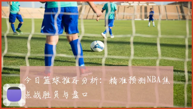 今日篮球推荐分析:精准预测NBA焦点战胜负与盘口