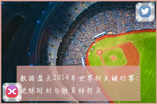 数据盘点2014年世界杯关键对赛：进球时刻与胜负转折点