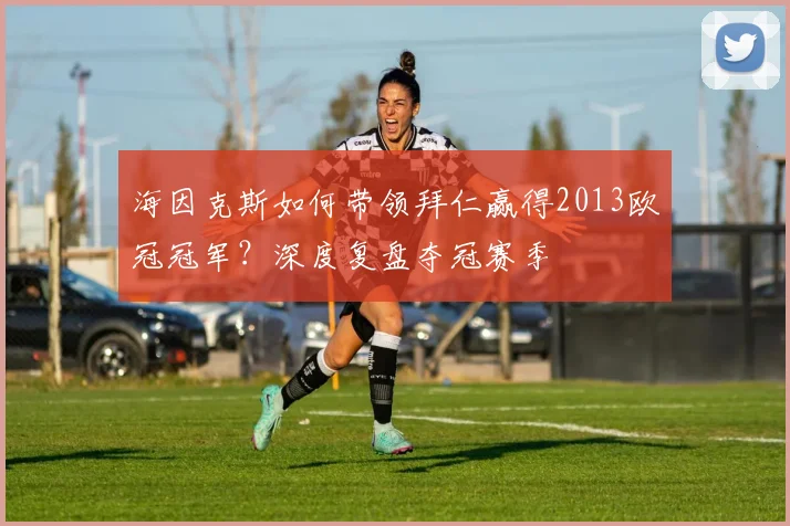 海因克斯如何带领拜仁赢得2013欧冠冠军？深度复盘夺冠赛季