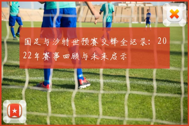 国足与沙特世预赛交锋全记录：2022年赛事回顾与未来启示